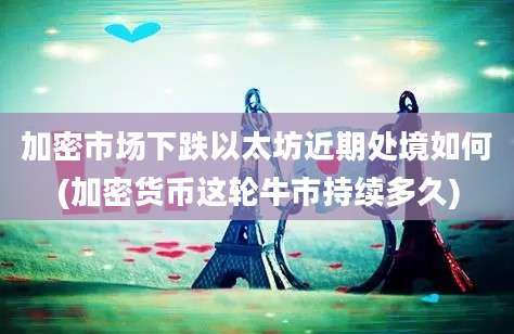 加密市场下跌以太坊近期处境如何(加密货币这轮牛市持续多久)