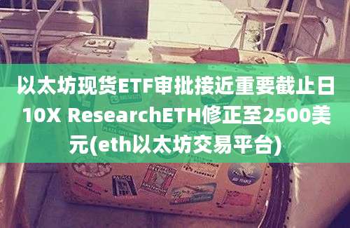 以太坊现货ETF审批接近重要截止日10X ResearchETH修正至2500美元(eth以太坊交易平台)