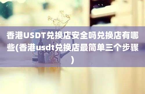 香港USDT兑换店安全吗兑换店有哪些(香港usdt兑换店最简单三个步骤)