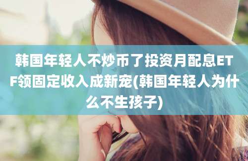 韩国年轻人不炒币了投资月配息ETF领固定收入成新宠(韩国年轻人为什么不生孩子)