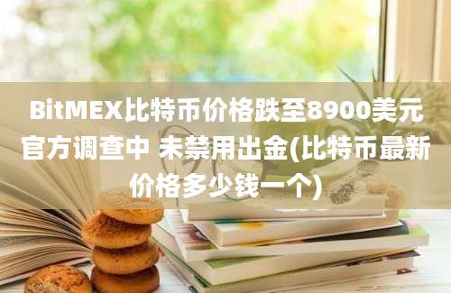 BitMEX比特币价格跌至8900美元官方调查中 未禁用出金(比特币最新价格多少钱一个)