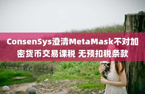 ConsenSys澄清MetaMask不对加密货币交易课税 无预扣税条款