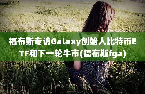 福布斯专访Galaxy创始人比特币ETF和下一轮牛市(福布斯fga)