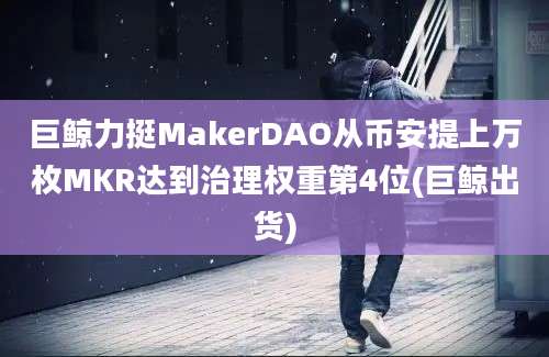 巨鲸力挺MakerDAO从币安提上万枚MKR达到治理权重第4位(巨鲸出货)