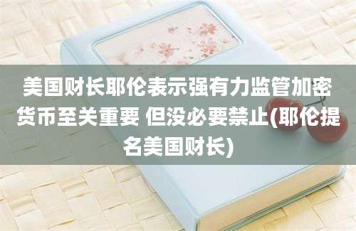 美国财长耶伦表示强有力监管加密货币至关重要 但没必要禁止(耶伦提名美国财长)