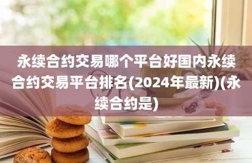 永续合约交易哪个平台好国内永续合约交易平台排名(2024年最新)(永续合约是)