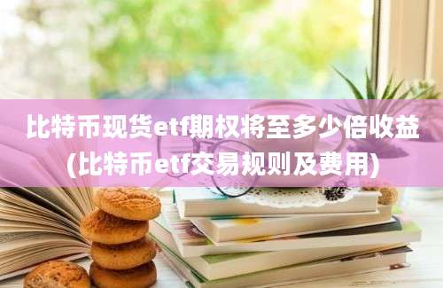 比特币现货etf期权将至多少倍收益(比特币etf交易规则及费用)