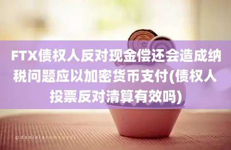 FTX债权人反对现金偿还会造成纳税问题应以加密货币支付(债权人投票反对清算有效吗)