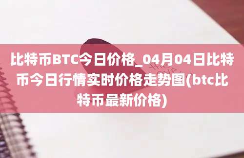 比特币BTC今日价格_04月04日比特币今日行情实时价格走势图(btc比特币最新价格)