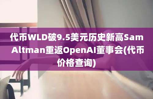 代币WLD破9.5美元历史新高Sam Altman重返OpenAI董事会(代币价格查询)