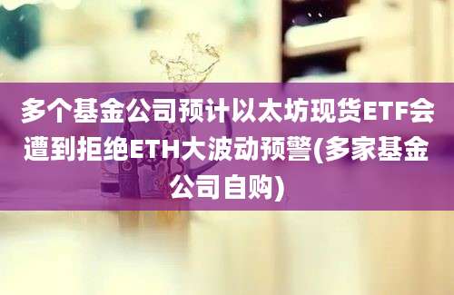 多个基金公司预计以太坊现货ETF会遭到拒绝ETH大波动预警(多家基金公司自购)