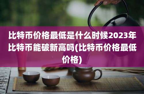 比特币价格最低是什么时候2023年比特币能破新高吗(比特币价格最低价格)