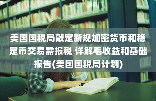 美国国税局敲定新规加密货币和稳定币交易需报税 详解毛收益和基础报告(美国国税局计划)