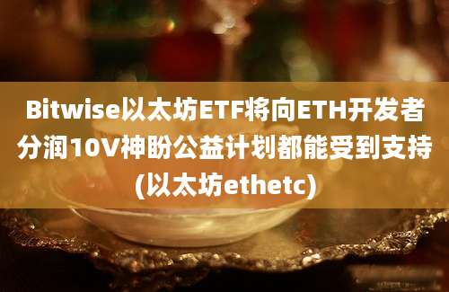 Bitwise以太坊ETF将向ETH开发者分润10V神盼公益计划都能受到支持(以太坊ethetc)