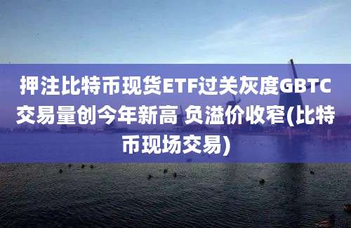 押注比特币现货ETF过关灰度GBTC交易量创今年新高 负溢价收窄(比特币现场交易)