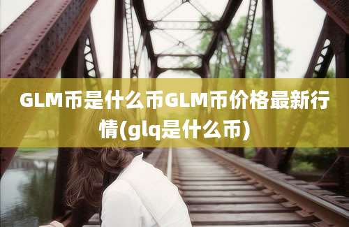 GLM币是什么币GLM币价格最新行情(glq是什么币)