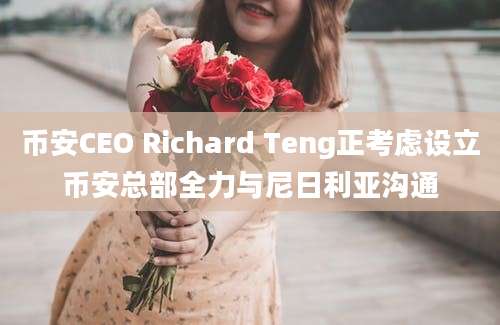 币安CEO Richard Teng正考虑设立币安总部全力与尼日利亚沟通