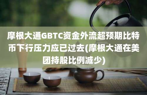 摩根大通GBTC资金外流超预期比特币下行压力应已过去(摩根大通在美团持股比例减少)