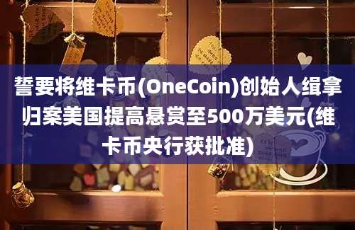 誓要将维卡币(OneCoin)创始人缉拿归案美国提高悬赏至500万美元(维卡币央行获批准)