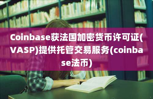 Coinbase获法国加密货币许可证(VASP)提供托管交易服务(coinbase法币)