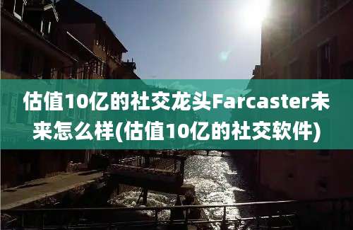 估值10亿的社交龙头Farcaster未来怎么样(估值10亿的社交软件)