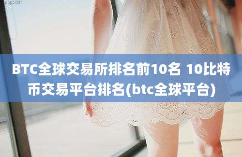 BTC全球交易所排名前10名 10比特币交易平台排名(btc全球平台)