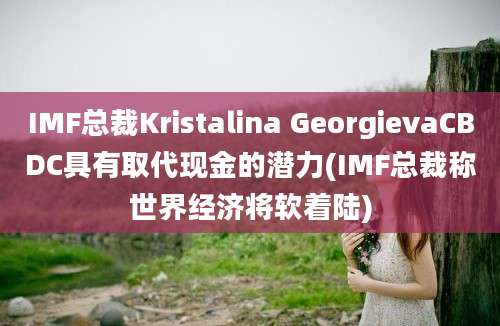 IMF总裁Kristalina GeorgievaCBDC具有取代现金的潜力(IMF总裁称世界经济将软着陆)