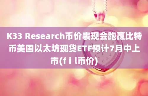 K33 Research币价表现会跑赢比特币美国以太坊现货ETF预计7月中上市(fⅰl币价)