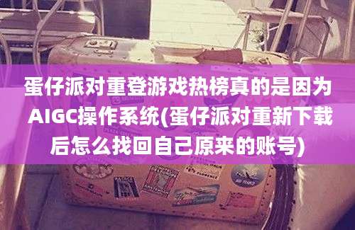 蛋仔派对重登游戏热榜真的是因为 AIGC操作系统(蛋仔派对重新下载后怎么找回自己原来的账号)