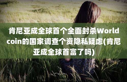 肯尼亚成全球首个全面封杀Worldcoin的国家调查个资隐私疑虑(肯尼亚成全球首富了吗)