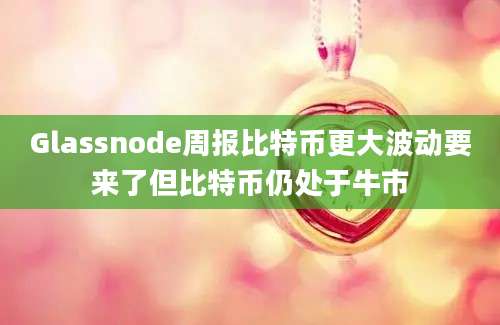 Glassnode周报比特币更大波动要来了但比特币仍处于牛市