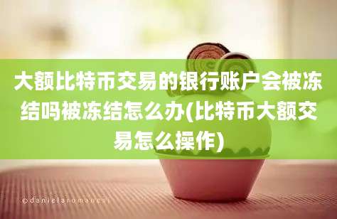 大额比特币交易的银行账户会被冻结吗被冻结怎么办(比特币大额交易怎么操作)