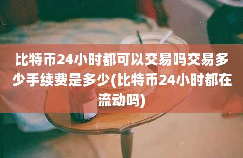 比特币24小时都可以交易吗交易多少手续费是多少(比特币24小时都在流动吗)