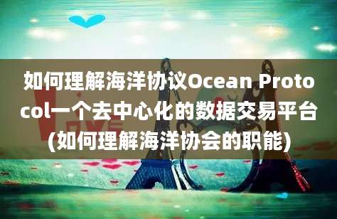 如何理解海洋协议Ocean Protocol一个去中心化的数据交易平台(如何理解海洋协会的职能)