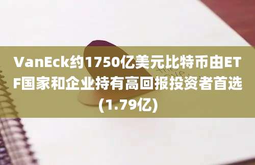 VanEck约1750亿美元比特币由ETF国家和企业持有高回报投资者首选(1.79亿)