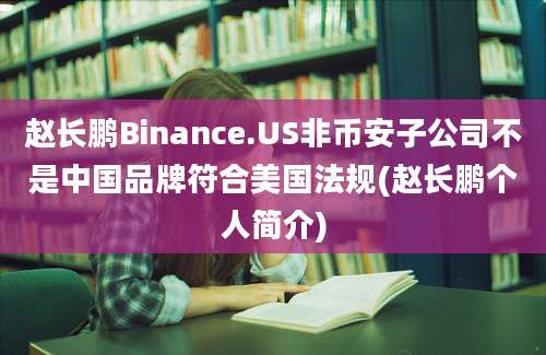 赵长鹏Binance.US非币安子公司不是中国品牌符合美国法规(赵长鹏个人简介)