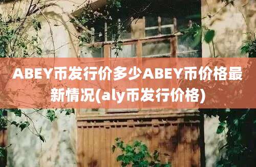 ABEY币发行价多少ABEY币价格最新情况(aly币发行价格)