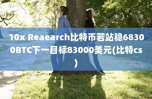 10x Reaearch比特币若站稳68300BTC下一目标83000美元(比特cs)