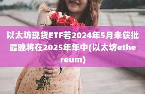 以太坊现货ETF若2024年5月未获批最晚将在2025年年中(以太坊ethereum)