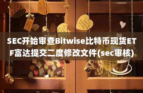 SEC开始审查Bitwise比特币现货ETF富达提交二度修改文件(sec审核)