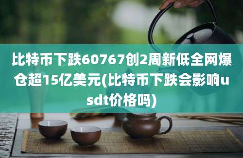 比特币下跌60767创2周新低全网爆仓超15亿美元(比特币下跌会影响usdt价格吗)