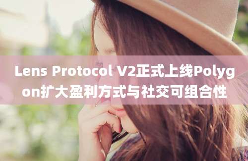 Lens Protocol V2正式上线Polygon扩大盈利方式与社交可组合性