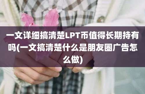 一文详细搞清楚LPT币值得长期持有吗(一文搞清楚什么是朋友圈广告怎么做)