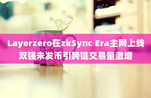 Layerzero在zkSync Era主网上线双强未发币引跨链交易量激增