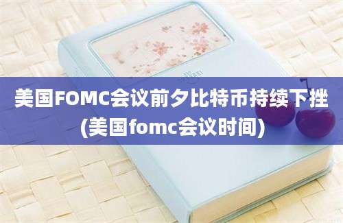 美国FOMC会议前夕比特币持续下挫(美国fomc会议时间)