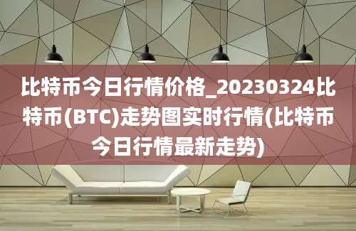 比特币今日行情价格_20230324比特币(BTC)走势图实时行情(比特币今日行情最新走势)