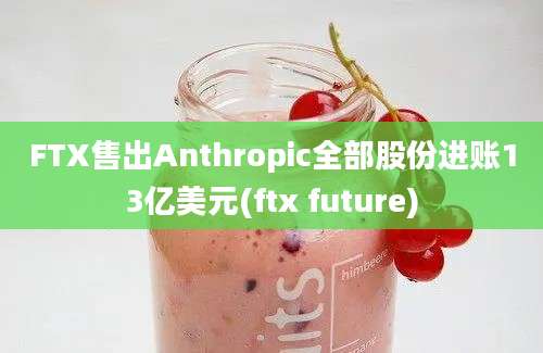 FTX售出Anthropic全部股份进账13亿美元(ftx future)