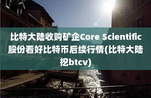 比特大陆收购矿企Core Scientific股份看好比特币后续行情(比特大陆挖btcv)