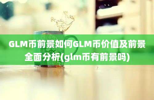 GLM币前景如何GLM币价值及前景全面分析(glm币有前景吗)