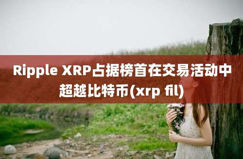 Ripple XRP占据榜首在交易活动中超越比特币(xrp fil)